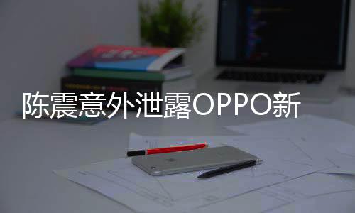 陳震意外泄露OPPO新機，引領(lǐng)科技潮流的新動向