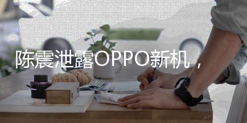 陳震泄露OPPO新機，揭秘新科技，引領(lǐng)潮流風向