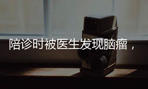 陪診時(shí)被醫(yī)生發(fā)現(xiàn)腦瘤，早診早治，健康守護(hù)的重要性