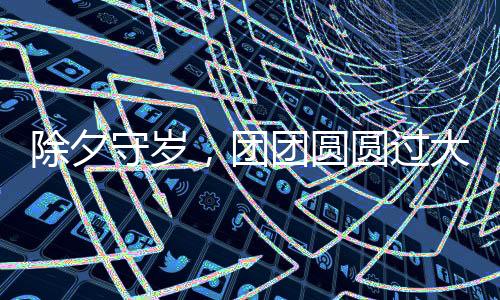 除夕守歲，團(tuán)團(tuán)圓圓過(guò)大年——傳統(tǒng)習(xí)俗與現(xiàn)代慶祝方式的融合