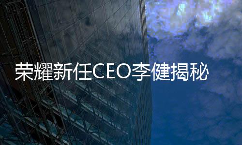 榮耀新任CEO李健揭秘，輝煌歷程與個(gè)人風(fēng)采