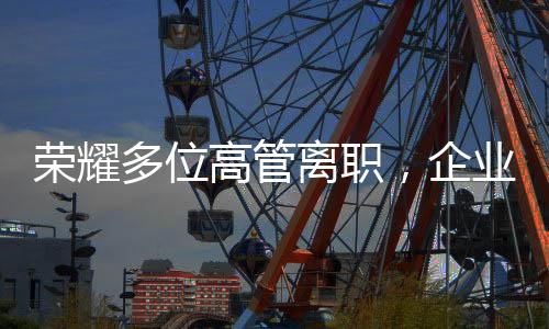 榮耀多位高管離職，企業(yè)變革中的常態(tài)與挑戰(zhàn)