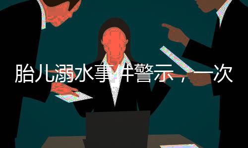 胎兒溺水事件警示，一次深刻的孕期教訓(xùn)