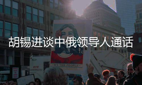 胡錫進(jìn)談中俄領(lǐng)導(dǎo)人通話，具有世界級影響的重大事件