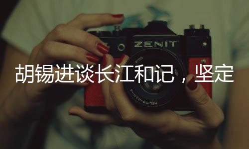 胡錫進談長江和記，堅定信心，為祖國的繁榮貢獻力量