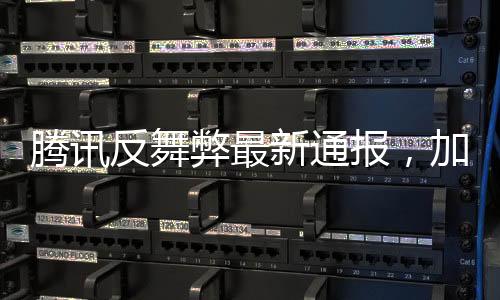 騰訊反舞弊最新通報(bào)，加強(qiáng)內(nèi)部監(jiān)管，堅(jiān)決打擊零容忍