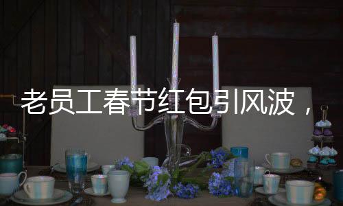 老員工春節(jié)紅包引風(fēng)波，遭遇辭退事件深度解析