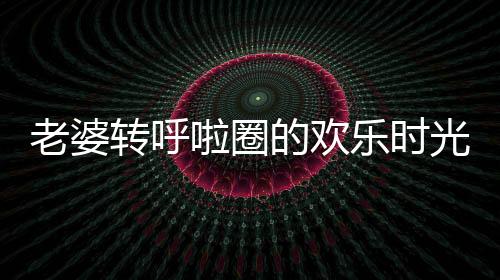 老婆轉(zhuǎn)呼啦圈的歡樂(lè)時(shí)光，老公的惡搞讓日常充滿趣味