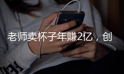 老師賣杯子年賺2億，創(chuàng)新商業(yè)模式與堅韌不拔的精神