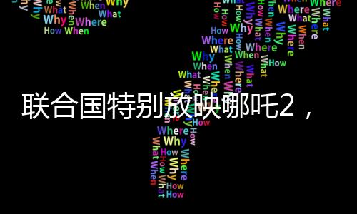 聯(lián)合國特別放映哪吒2，全球共同聚焦東方傳奇