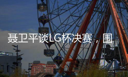 聶衛(wèi)平談LG杯決賽，圍棋界的悲劇，究竟該如何解讀？