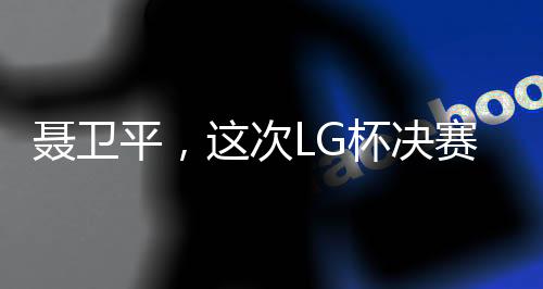 聶衛(wèi)平，這次LG杯決賽是圍棋界的悲劇