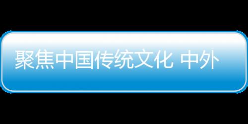 聚焦中國傳統(tǒng)文化 中外人士共倡東西方文明交流互鑒