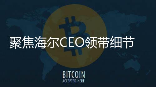 聚焦海爾CEO領(lǐng)帶細(xì)節(jié)揭示企業(yè)戰(zhàn)略重心，智能冰箱洗衣機(jī)的領(lǐng)導(dǎo)地位