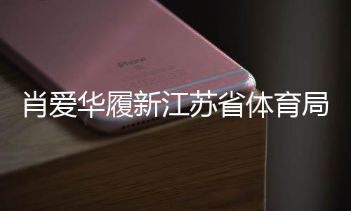 肖愛華履新江蘇省體育局副局長，展望未來體育事業(yè)新發(fā)展