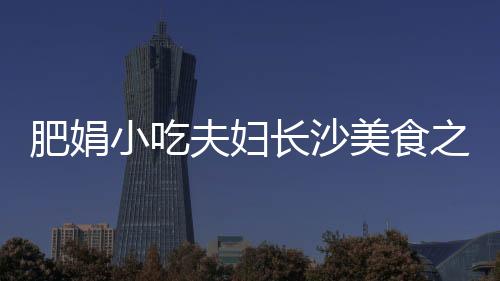 肥娟小吃夫婦長沙美食之旅，開啟一場味蕾的盛宴