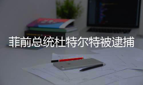 菲前總統(tǒng)杜特爾特被逮捕，中方表態(tài)