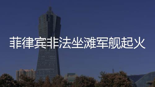 菲律賓非法坐灘軍艦起火事件揭秘