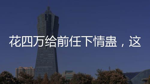 花四萬(wàn)給前任下情蠱，這樣的行為是否值得？