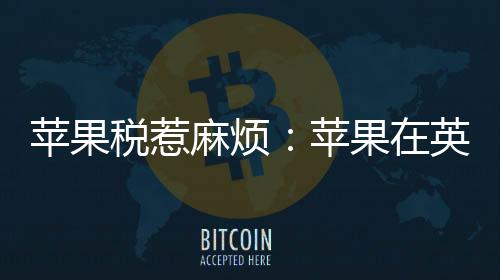 蘋果稅惹麻煩：蘋果在英國面臨15億英鎊集體訴訟