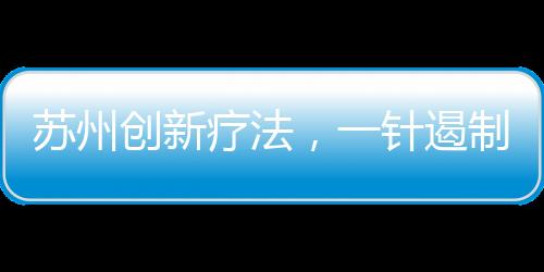 蘇州創(chuàng)新療法，一針遏制癌王