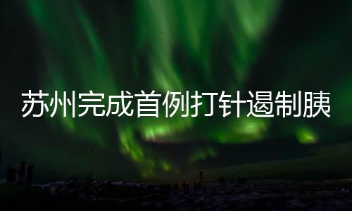 蘇州完成首例打針遏制胰腺癌手術，開啟新型治療時代