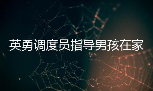 英勇調(diào)度員指導(dǎo)男孩在家為母親接生，生命的奇跡與勇氣