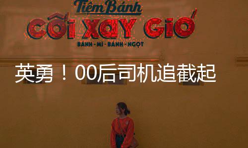 英勇！00后司機追截起火貨車，及時阻止事故擴大