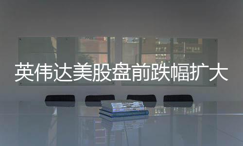 英偉達(dá)美股盤前跌幅擴大至3%，市場對其業(yè)績擔(dān)憂加劇