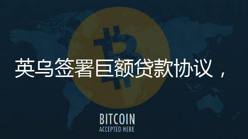 英烏簽署巨額貸款協(xié)議，一筆重要的國際經(jīng)濟合作舉措