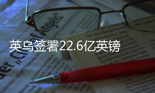 英烏簽署22.6億英鎊貸款協(xié)議，深化雙邊經(jīng)貿(mào)合作的重大里程碑