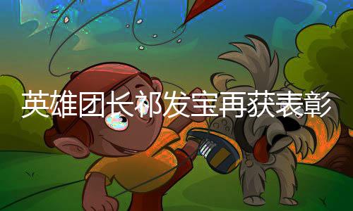 英雄團長祁發(fā)寶再獲表彰，榮耀背后的堅毅與奉獻