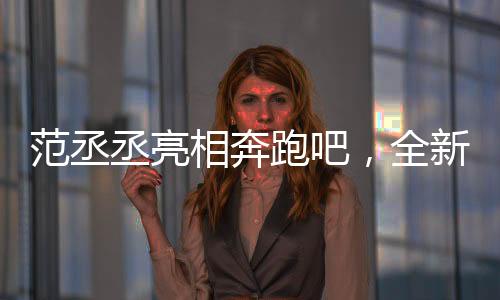 范丞丞亮相奔跑吧，全新篇章，期待滿滿