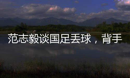 范志毅談國足丟球，背手防守有效嗎？