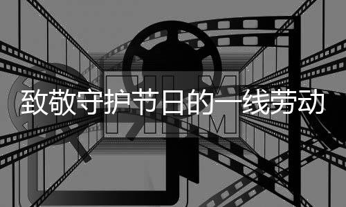 致敬守護(hù)節(jié)日的一線勞動者——時(shí)代之光下的勞動贊歌