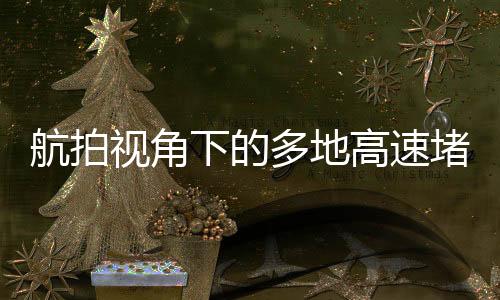 航拍視角下的多地高速堵車(chē)現(xiàn)象，一探其究竟