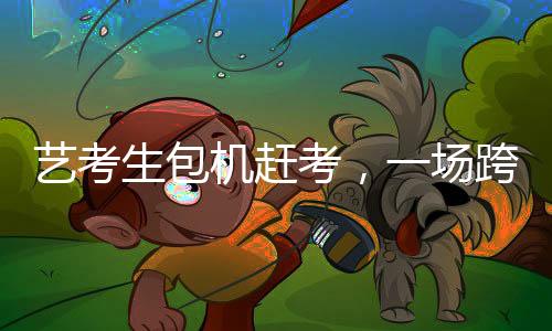 藝考生包機趕考，一場跨越時空的藝術(shù)使命