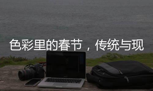 色彩里的春節(jié)，傳統(tǒng)與現(xiàn)代的融合之美