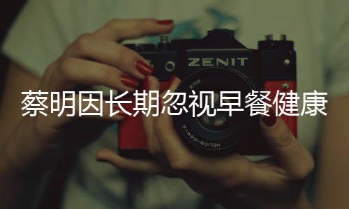 蔡明因長期忽視早餐健康，膽摘除——警示健康生活從早餐開始