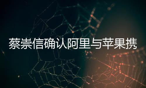 蔡崇信確認(rèn)阿里與蘋果攜手合作，共創(chuàng)智能生態(tài)新篇章