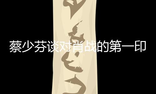 蔡少芬談對肖戰(zhàn)的第一印象