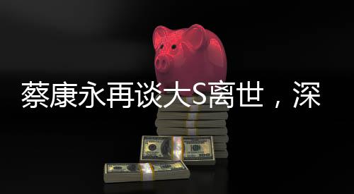 蔡康永再談大S離世，深度解讀與緬懷