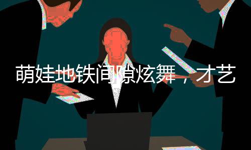 萌娃地鐵間隙炫舞，才藝驚人獲贊無數(shù)