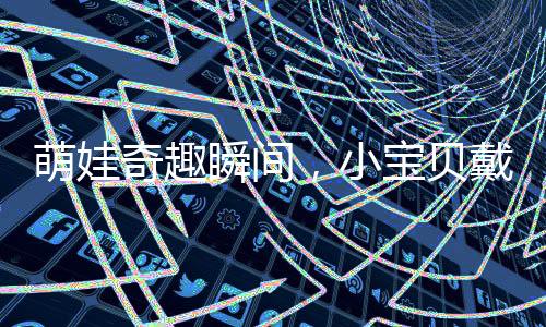 萌娃奇趣瞬間，小寶貝戴上媽媽的假睫毛，展現(xiàn)獨(dú)特魅力