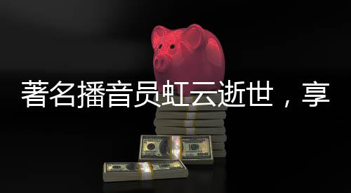 著名播音員虹云逝世，享年XX歲，一生奉獻聲音藝術