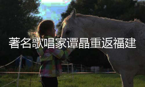 著名歌唱家譚晶重返福建，魅力演出引發(fā)矚目