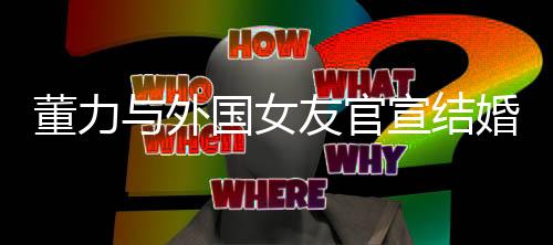 董力與外國(guó)女友官宣結(jié)婚，文體界的浪漫聯(lián)姻