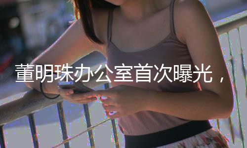 董明珠辦公室首次曝光，一探商界鐵娘子的工作世界