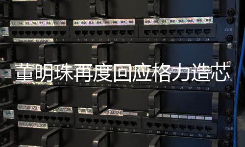 董明珠再度回應(yīng)格力造芯片，堅(jiān)定轉(zhuǎn)型，迎接挑戰(zhàn)