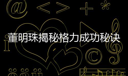 董明珠揭秘格力成功秘訣，廣告節(jié)約十幾億的智慧決策之道
